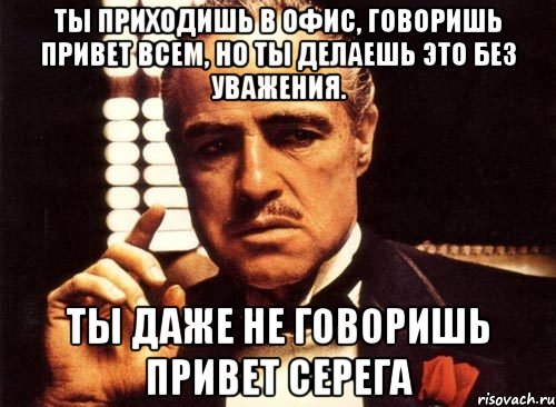 ты приходишь в офис, говоришь привет всем, но ты делаешь это без уважения. ты даже не говоришь привет серега, Мем крестный отец