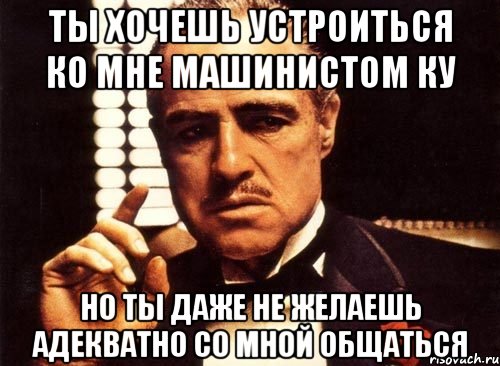 ты хочешь устроиться ко мне машинистом ку но ты даже не желаешь адекватно со мной общаться, Мем крестный отец