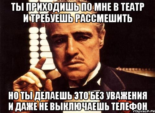 ты приходишь по мне в театр и требуешь рассмешить но ты делаешь это без уважения и даже не выключаешь телефон, Мем крестный отец