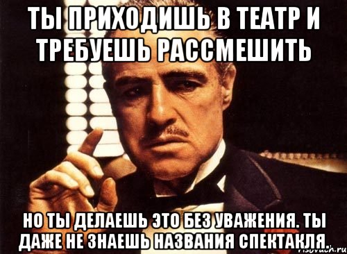 ты приходишь в театр и требуешь рассмешить но ты делаешь это без уважения. ты даже не знаешь названия спектакля., Мем крестный отец