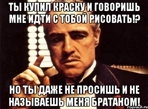 ты купил краску и говоришь мне идти с тобой рисовать!? но ты даже не просишь и не называешь меня братаном!, Мем крестный отец