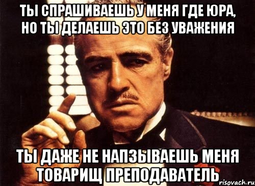 ты спрашиваешь у меня где юра, но ты делаешь это без уважения ты даже не напзываешь меня товарищ преподаватель, Мем крестный отец