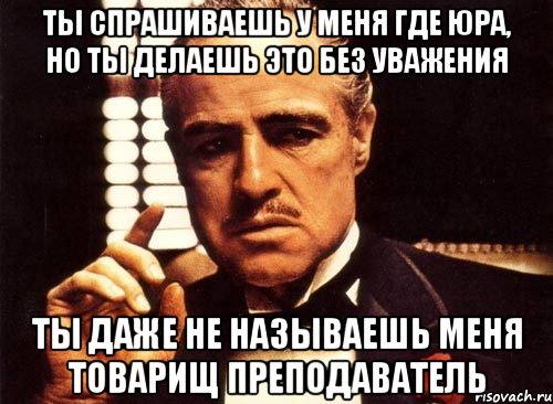 ты спрашиваешь у меня где юра, но ты делаешь это без уважения ты даже не называешь меня товарищ преподаватель, Мем крестный отец