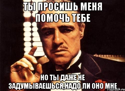 ты просишь меня помочь тебе но ты даже не задумываешься,надо ли оно мне, Мем крестный отец