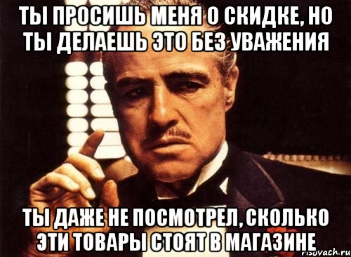 ты просишь меня о скидке, но ты делаешь это без уважения ты даже не посмотрел, сколько эти товары стоят в магазине, Мем крестный отец