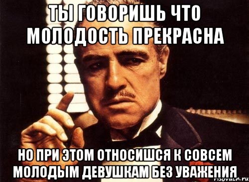 ты говоришь что молодость прекрасна но при этом относишся к совсем молодым девушкам без уважения, Мем крестный отец