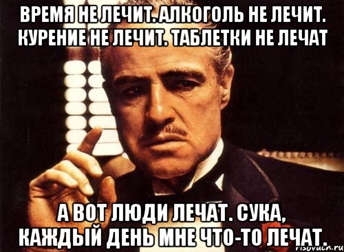 время не лечит. алкоголь не лечит. курение не лечит. таблетки не лечат а вот люди лечат. сука, каждый день мне что-то лечат., Мем крестный отец