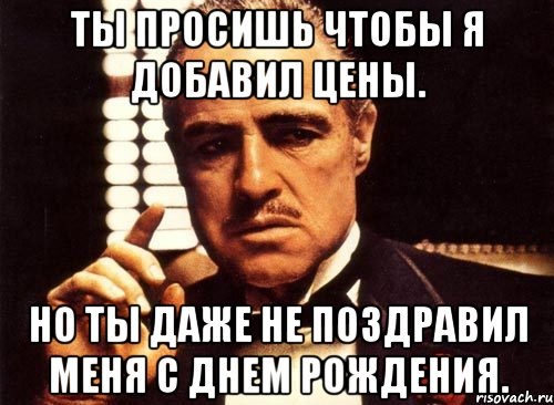 ты просишь чтобы я добавил цены. но ты даже не поздравил меня с днем рождения., Мем крестный отец