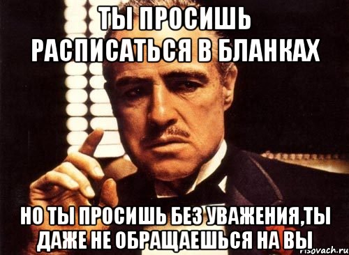 ты просишь расписаться в бланках но ты просишь без уважения,ты даже не обращаешься на вы, Мем крестный отец