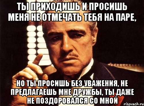 ты приходишь и просишь меня не отмечать тебя на паре, но ты просишь без уважения, не предлагаешь мне дружбы, ты даже не поздоровался со мной, Мем крестный отец