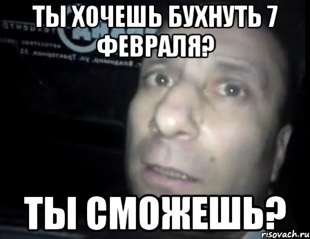 ты хочешь бухнуть 7 февраля? ты сможешь?