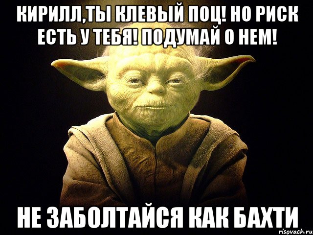 кирилл,ты клевый поц! но риск есть у тебя! подумай о нем! не заболтайся как бахти, Мем  мастер йода