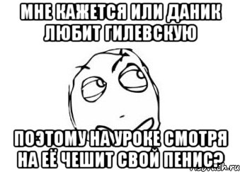 мне кажется или даник любит гилевскую поэтому на уроке смотря на её чешит свой пенис?, Мем Мне кажется или