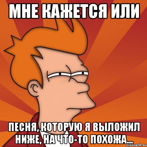 мне кажется или песня, которую я выложил ниже, на что-то похожа..., Мем Мне кажется или (Фрай Футурама)