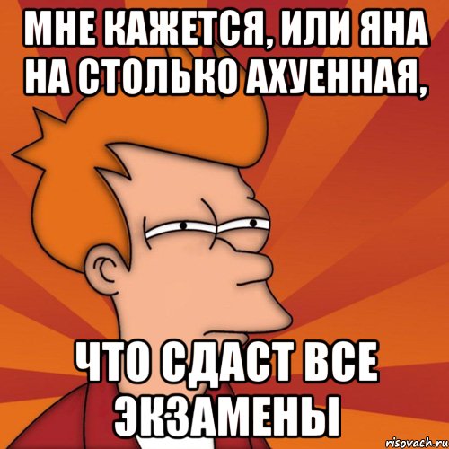 мне кажется, или яна на столько ахуенная, что сдаст все экзамены, Мем Мне кажется или (Фрай Футурама)