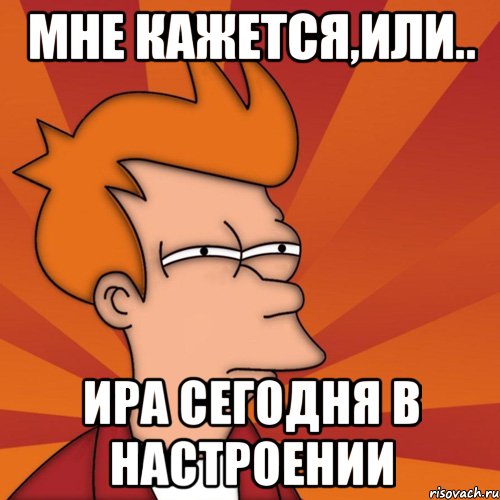 мне кажется,или.. ира сегодня в настроении, Мем Мне кажется или (Фрай Футурама)