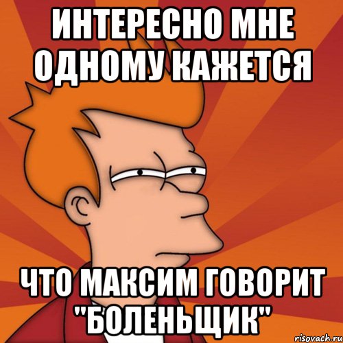 интересно мне одному кажется что максим говорит "боленьщик", Мем Мне кажется или (Фрай Футурама)