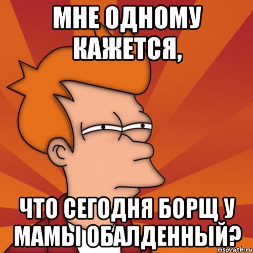 мне одному кажется, что сегодня борщ у мамы обалденный?, Мем Мне кажется или (Фрай Футурама)