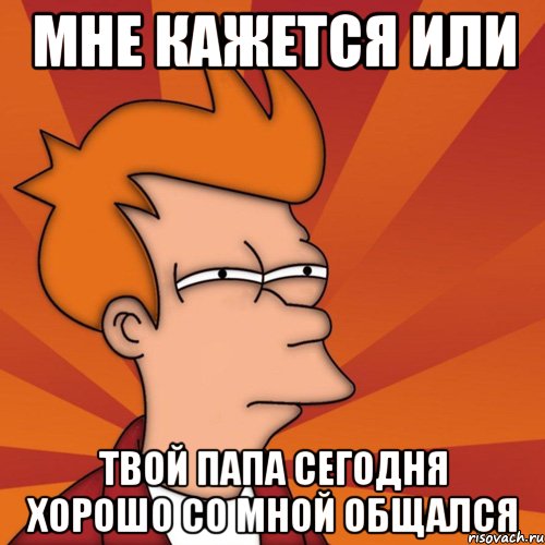 мне кажется или твой папа сегодня хорошо со мной общался, Мем Мне кажется или (Фрай Футурама)