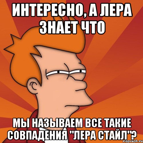 интересно, а лера знает что мы называем все такие совпадения "лера стайл"?, Мем Мне кажется или (Фрай Футурама)