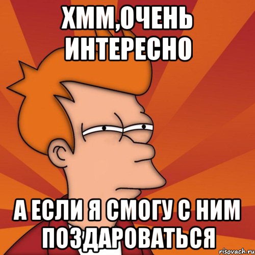 хмм,очень интересно а если я смогу с ним поздароваться, Мем Мне кажется или (Фрай Футурама)