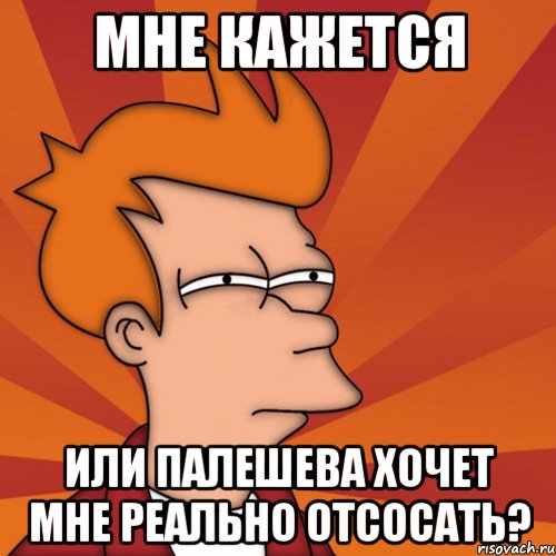 мне кажется или палешева хочет мне реально отсосать?, Мем Мне кажется или (Фрай Футурама)