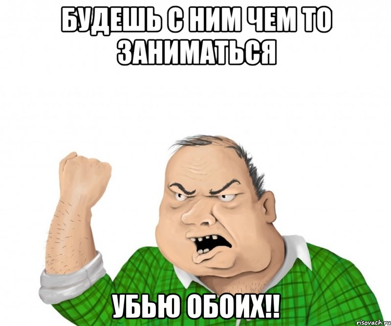 будешь с ним чем то заниматься убью обоих!!, Мем мужик