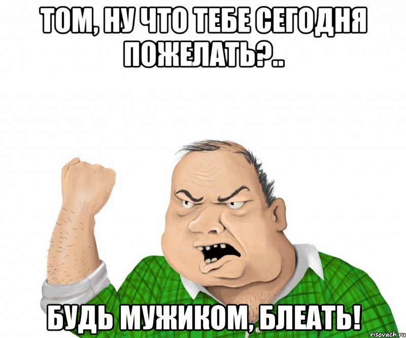 том, ну что тебе сегодня пожелать?.. будь мужиком, блеать!, Мем мужик