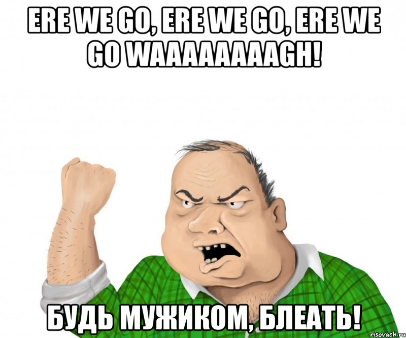 ere we go, ere we go, ere we go waaaaaaaagh! будь мужиком, блеать!, Мем мужик