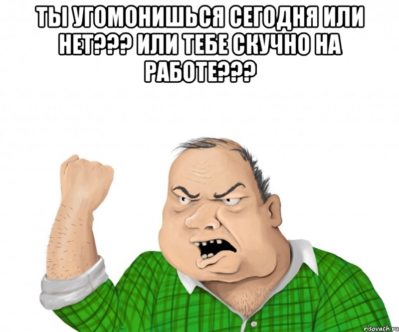 ты угомонишься сегодня или нет??? или тебе скучно на работе??? , Мем мужик