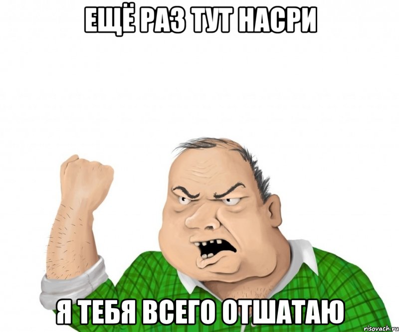 ещё раз тут насри я тебя всего отшатаю, Мем мужик