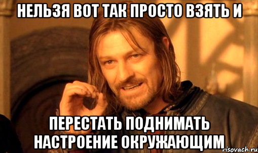 нельзя вот так просто взять и перестать поднимать настроение окружающим, Мем Нельзя просто так взять и (Боромир мем)