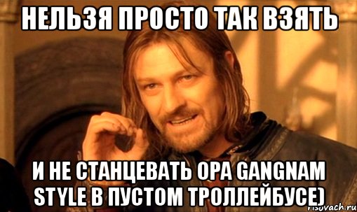 нельзя просто так взять и не станцевать оpa gangnam style в пустом троллейбусе), Мем Нельзя просто так взять и (Боромир мем)