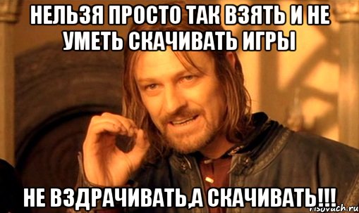 нельзя просто так взять и не уметь скачивать игры не вздрачивать,а скачивать!!!, Мем Нельзя просто так взять и (Боромир мем)