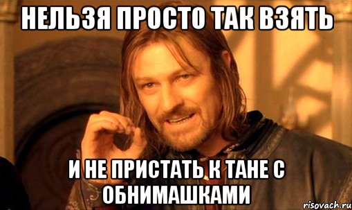 нельзя просто так взять и не пристать к тане с обнимашками, Мем Нельзя просто так взять и (Боромир мем)