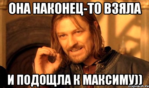 она наконец-то взяла и подощла к максиму)), Мем Нельзя просто так взять и (Боромир мем)