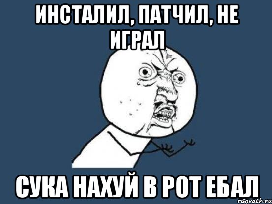 инсталил, патчил, не играл сука нахуй в рот ебал, Мем Ну почему