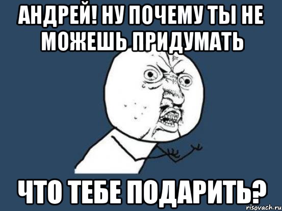 андрей! ну почему ты не можешь придумать что тебе подарить?, Мем Ну почему