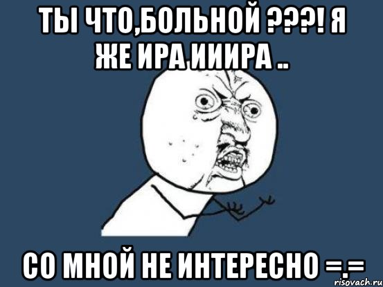 ты что,больной ???! я же ира ииира .. со мной не интересно =.=, Мем Ну почему