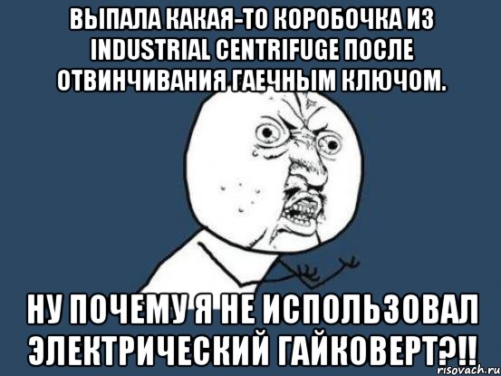 выпала какая-то коробочка из industrial centrifuge после отвинчивания гаечным ключом. ну почему я не использовал электрический гайковерт?!!, Мем Ну почему