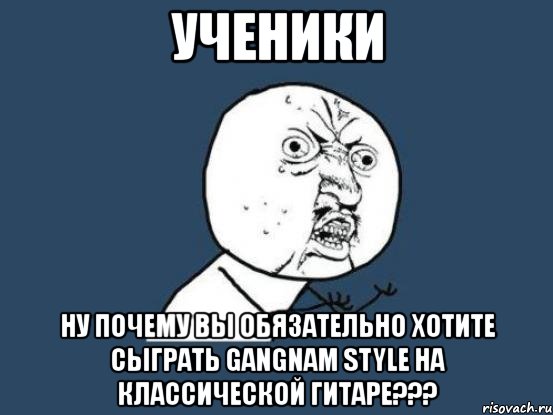 ученики ну почему вы обязательно хотите сыграть gangnam style на классической гитаре???, Мем Ну почему