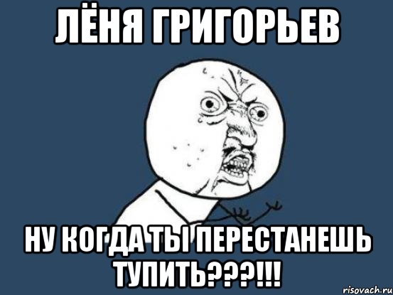 лёня григорьев ну когда ты перестанешь тупить???!!!, Мем Ну почему