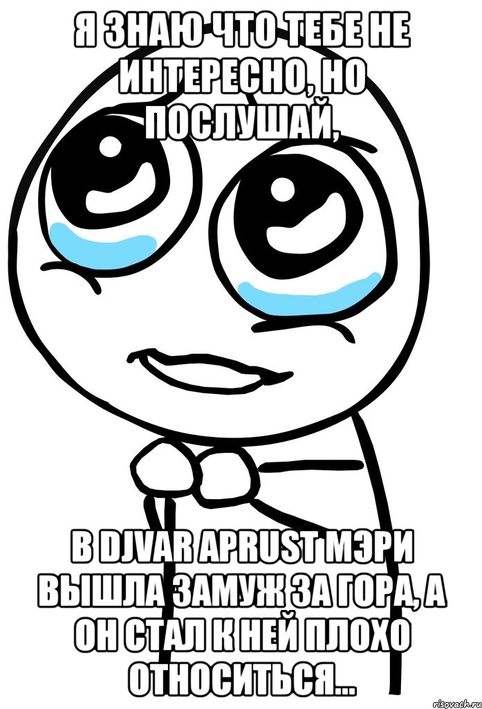 я знаю что тебе не интересно, но послушай, в djvar aprust мэри вышла замуж за гора, а он стал к ней плохо относиться..., Мем  ну пожалуйста (please)