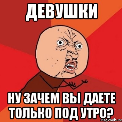 девушки ну зачем вы даете только под утро?, Мем Почему