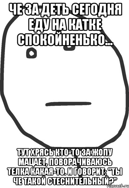 че за деть сегодня еду на катке спокойненько... тут хрясь кто-то за жопу мацает, поворачиваюсь телка какая-то. и говорит: "ты че такой стеснительный?", Мем покер фейс