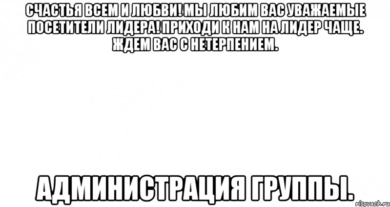 счастья всем и любви! мы любим вас уважаемые посетители лидера! приходи к нам на лидер чаще. ждем вас с нетерпением. администрация группы.