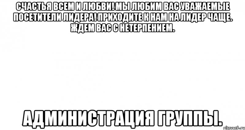 счастья всем и любви! мы любим вас уважаемые посетители лидера! приходите к нам на лидер чаще. ждем вас с нетерпением. администрация группы.