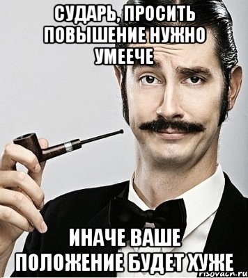 сударь, просить повышение нужно умеече иначе ваше положение будет хуже