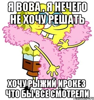 я вова , я нечего не хочу решать хочу рыжий ирокез что бы все смотрели, Мем Спанч боб