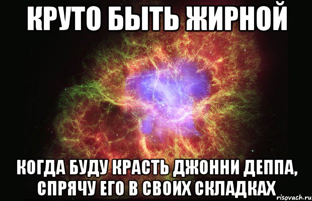 круто быть жирной когда буду красть джонни деппа, спрячу его в своих складках